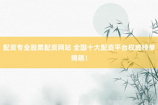 配资专业股票配资网站 全国十大配资平台权威榜单揭晓！