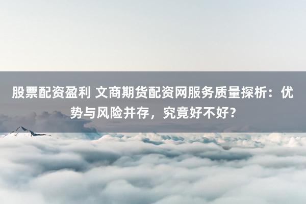 股票配资盈利 文商期货配资网服务质量探析：优势与风险并存，究竟好不好？