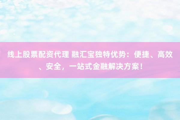线上股票配资代理 融汇宝独特优势：便捷、高效、安全，一站式金融解决方案！