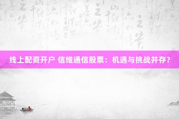 线上配资开户 信维通信股票：机遇与挑战并存？